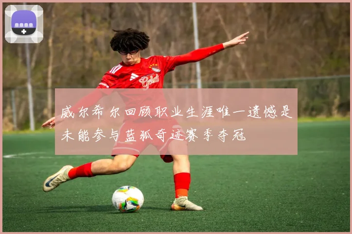 威尔希尔回顾职业生涯唯一遗憾是未能参与蓝狐奇迹赛季夺冠