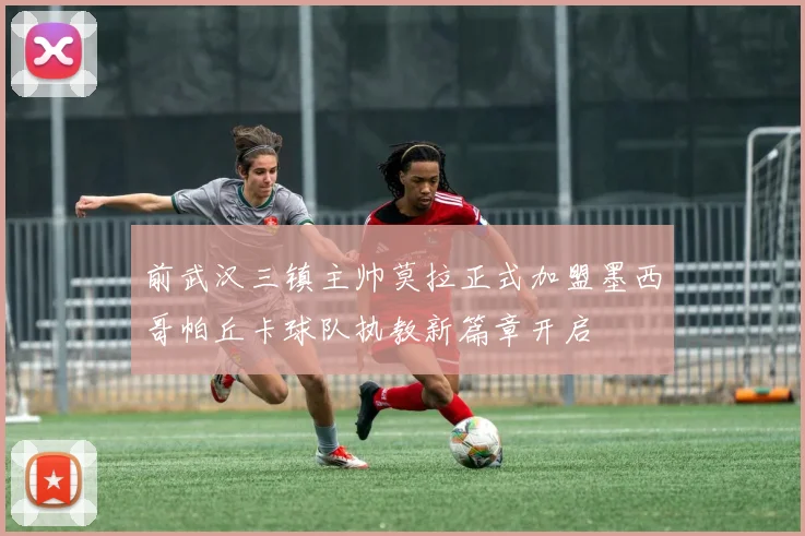 前武汉三镇主帅莫拉正式加盟墨西哥帕丘卡球队执教新篇章开启